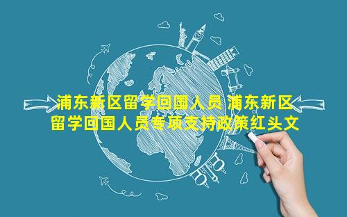 浦东新区留学回国人员 浦东新区留学回国人员专项支持政策红头文件